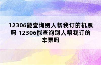 12306能查询别人帮我订的机票吗 12306能查询别人帮我订的车票吗